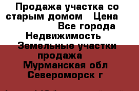 Продажа участка со старым домом › Цена ­ 2 000 000 - Все города Недвижимость » Земельные участки продажа   . Мурманская обл.,Североморск г.